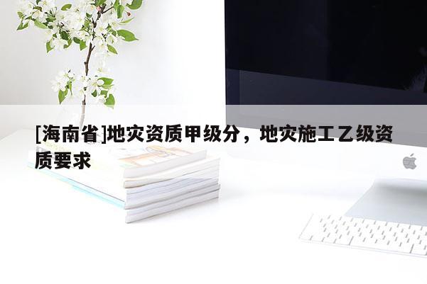 [海南省]地災(zāi)資質(zhì)甲級分，地災(zāi)施工乙級資質(zhì)要求