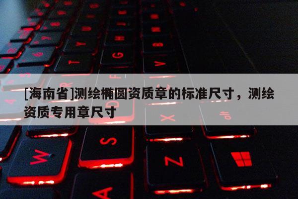 [海南省]測繪橢圓資質(zhì)章的標準尺寸，測繪資質(zhì)專用章尺寸