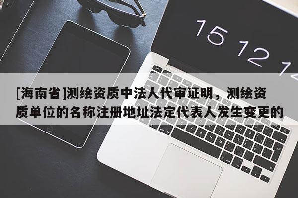 [海南省]測繪資質(zhì)中法人代審證明，測繪資質(zhì)單位的名稱注冊地址法定代表人發(fā)生變更的