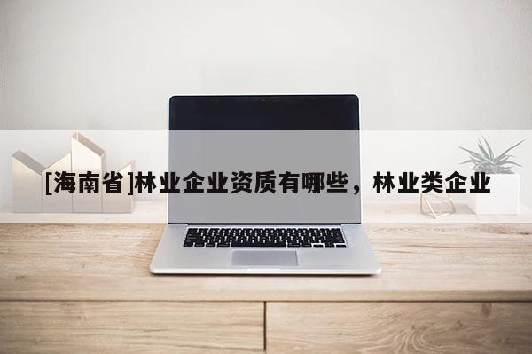 [海南省]林業(yè)企業(yè)資質(zhì)有哪些，林業(yè)類企業(yè)