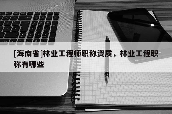 [海南省]林業(yè)工程師職稱(chēng)資質(zhì)，林業(yè)工程職稱(chēng)有哪些