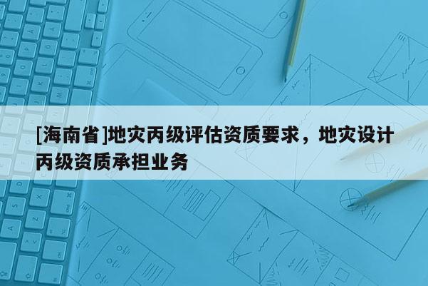 [海南省]地災(zāi)丙級評估資質(zhì)要求，地災(zāi)設(shè)計丙級資質(zhì)承擔(dān)業(yè)務(wù)