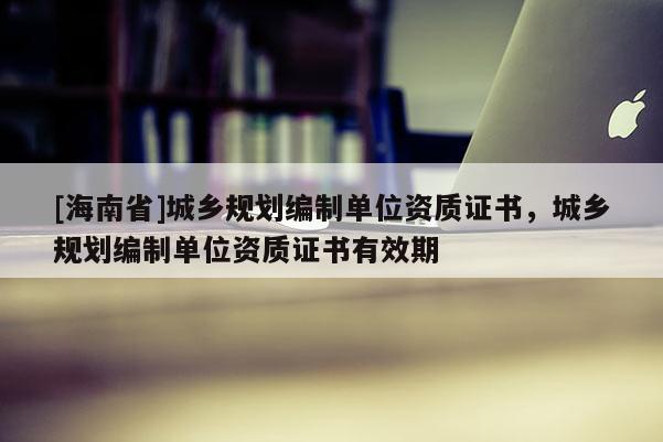 [海南省]城鄉(xiāng)規(guī)劃編制單位資質(zhì)證書，城鄉(xiāng)規(guī)劃編制單位資質(zhì)證書有效期
