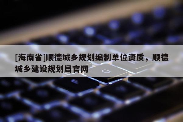 [海南省]順德城鄉(xiāng)規(guī)劃編制單位資質(zhì)，順德城鄉(xiāng)建設(shè)規(guī)劃局官網(wǎng)