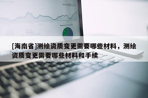 [海南省]測繪資質(zhì)變更需要哪些材料，測繪資質(zhì)變更需要哪些材料和手續(xù)