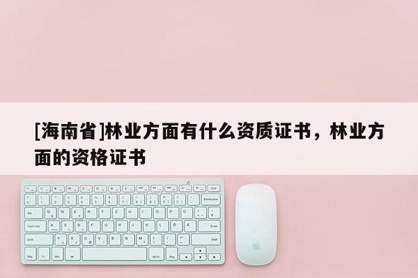 [海南省]林業(yè)方面有什么資質(zhì)證書，林業(yè)方面的資格證書