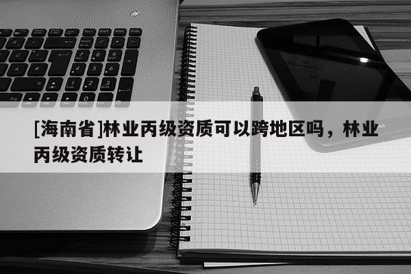 [海南省]林業(yè)丙級資質(zhì)可以跨地區(qū)嗎，林業(yè)丙級資質(zhì)轉(zhuǎn)讓