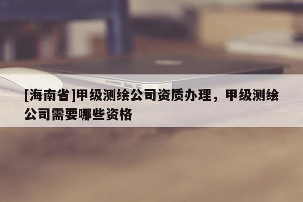 [海南省]甲級(jí)測(cè)繪公司資質(zhì)辦理，甲級(jí)測(cè)繪公司需要哪些資格