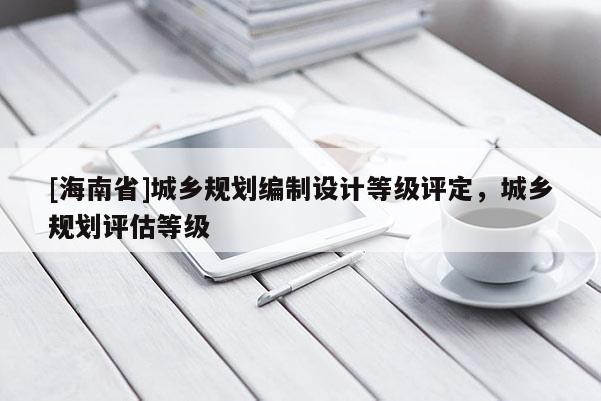[海南省]城鄉(xiāng)規(guī)劃編制設(shè)計等級評定，城鄉(xiāng)規(guī)劃評估等級
