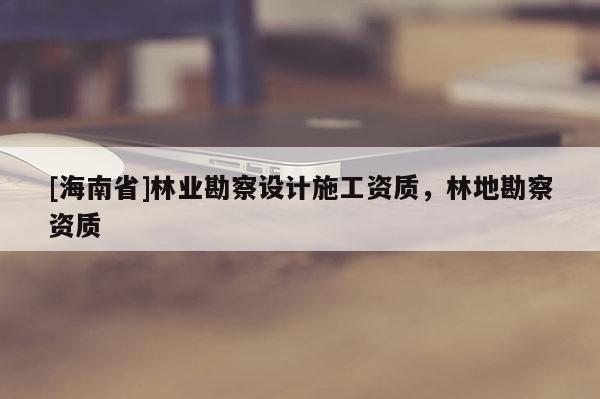 [海南省]林業(yè)勘察設(shè)計(jì)施工資質(zhì)，林地勘察資質(zhì)