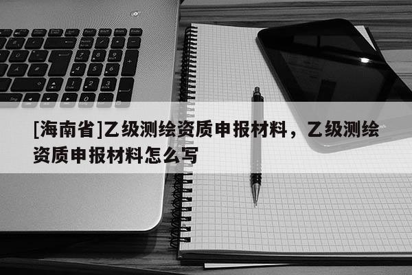 [海南省]乙級(jí)測(cè)繪資質(zhì)申報(bào)材料，乙級(jí)測(cè)繪資質(zhì)申報(bào)材料怎么寫