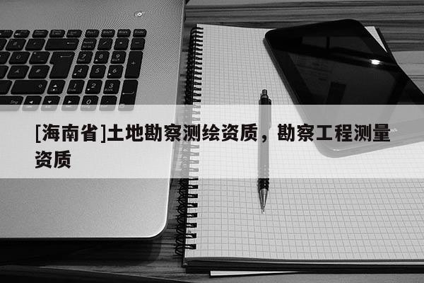 [海南省]土地勘察測繪資質(zhì)，勘察工程測量資質(zhì)
