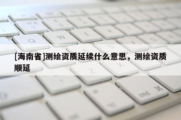 [海南省]測繪資質(zhì)延續(xù)什么意思，測繪資質(zhì)順延