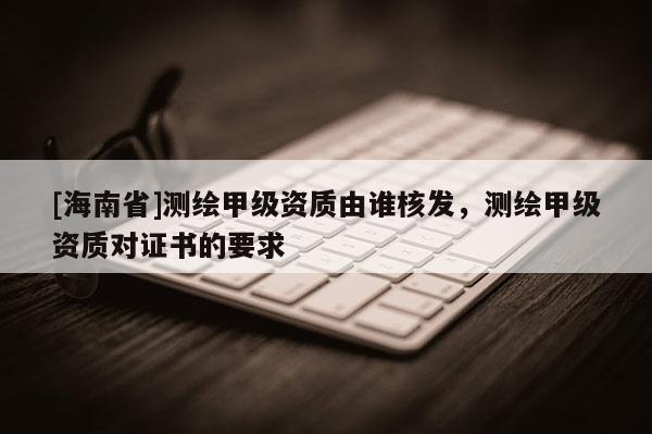 [海南省]測繪甲級資質(zhì)由誰核發(fā)，測繪甲級資質(zhì)對證書的要求