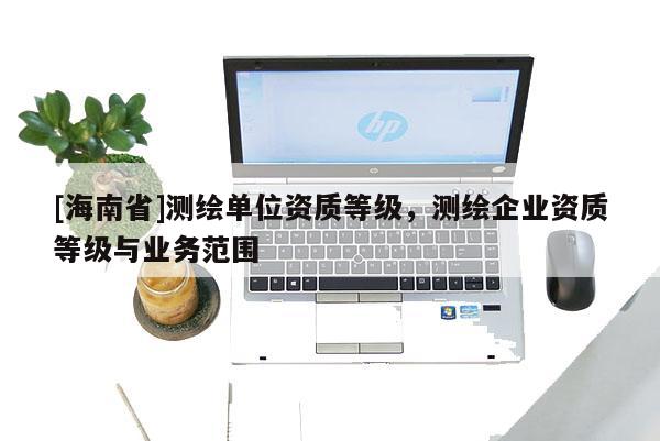 [海南省]測繪單位資質等級，測繪企業(yè)資質等級與業(yè)務范圍
