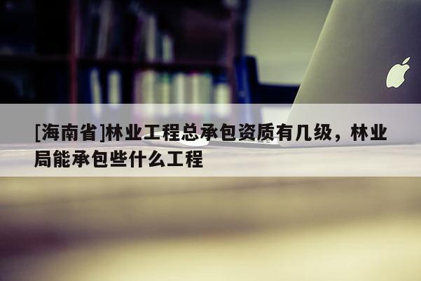 [海南省]林業(yè)工程總承包資質(zhì)有幾級，林業(yè)局能承包些什么工程