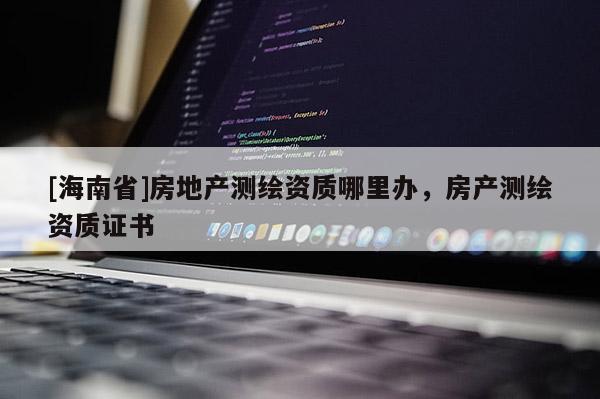 [海南省]房地產(chǎn)測繪資質(zhì)哪里辦，房產(chǎn)測繪資質(zhì)證書