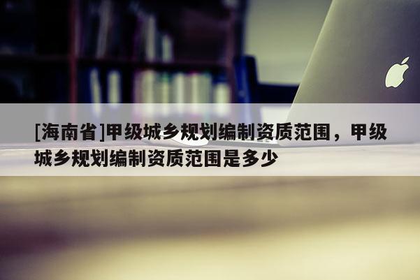 [海南省]甲級城鄉(xiāng)規(guī)劃編制資質范圍，甲級城鄉(xiāng)規(guī)劃編制資質范圍是多少