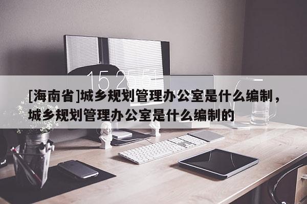 [海南省]城鄉(xiāng)規(guī)劃管理辦公室是什么編制，城鄉(xiāng)規(guī)劃管理辦公室是什么編制的