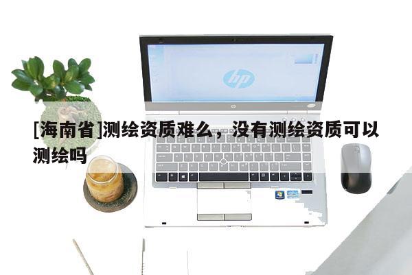 [海南省]測繪資質(zhì)難么，沒有測繪資質(zhì)可以測繪嗎