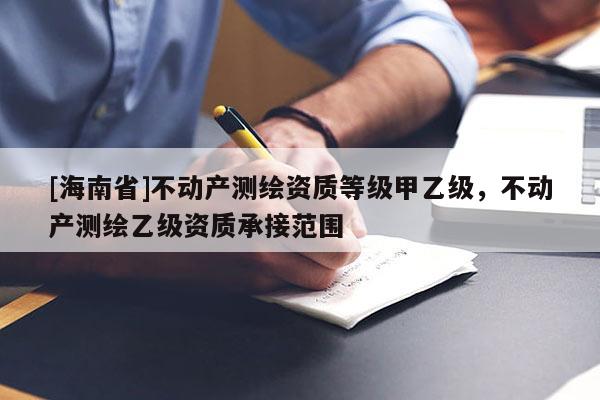 [海南省]不動產(chǎn)測繪資質(zhì)等級甲乙級，不動產(chǎn)測繪乙級資質(zhì)承接范圍