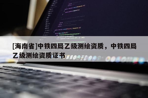 [海南省]中鐵四局乙級(jí)測繪資質(zhì)，中鐵四局乙級(jí)測繪資質(zhì)證書