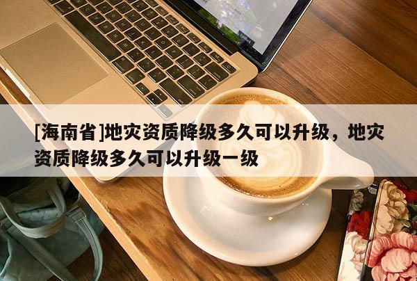[海南省]地災資質(zhì)降級多久可以升級，地災資質(zhì)降級多久可以升級一級