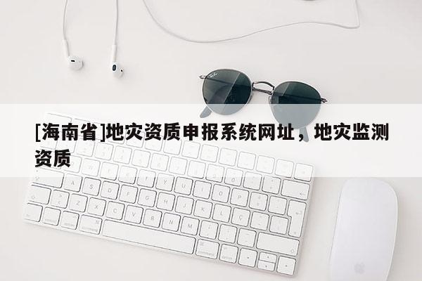 [海南省]地災(zāi)資質(zhì)申報系統(tǒng)網(wǎng)址，地災(zāi)監(jiān)測資質(zhì)