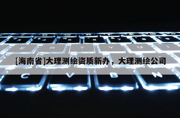 [海南省]大理測(cè)繪資質(zhì)新辦，大理測(cè)繪公司