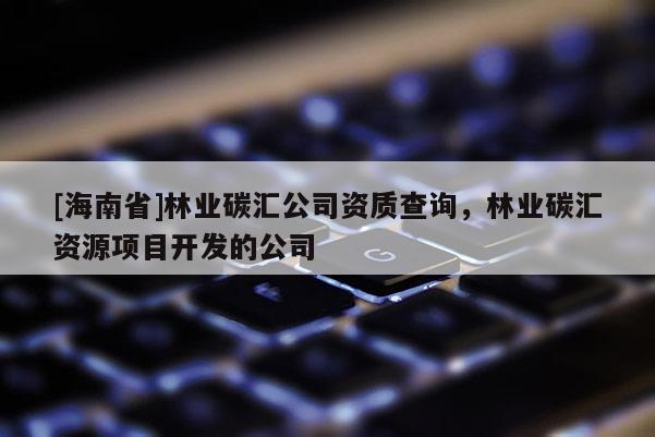 [海南省]林業(yè)碳匯公司資質(zhì)查詢，林業(yè)碳匯資源項目開發(fā)的公司