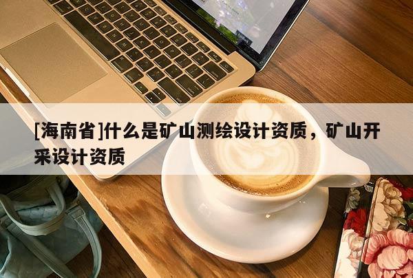 [海南省]什么是礦山測(cè)繪設(shè)計(jì)資質(zhì)，礦山開采設(shè)計(jì)資質(zhì)
