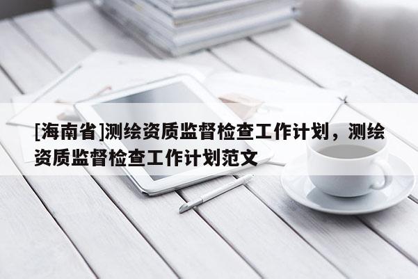 [海南省]測繪資質(zhì)監(jiān)督檢查工作計劃，測繪資質(zhì)監(jiān)督檢查工作計劃范文
