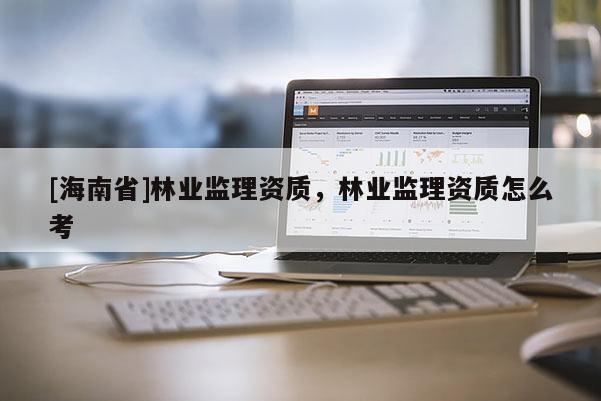[海南省]林業(yè)監(jiān)理資質(zhì)，林業(yè)監(jiān)理資質(zhì)怎么考