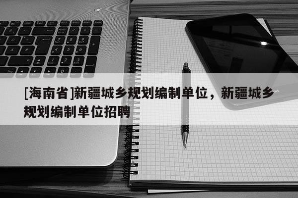 [海南省]新疆城鄉(xiāng)規(guī)劃編制單位，新疆城鄉(xiāng)規(guī)劃編制單位招聘