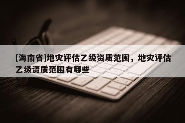 [海南省]地災(zāi)評(píng)估乙級(jí)資質(zhì)范圍，地災(zāi)評(píng)估乙級(jí)資質(zhì)范圍有哪些