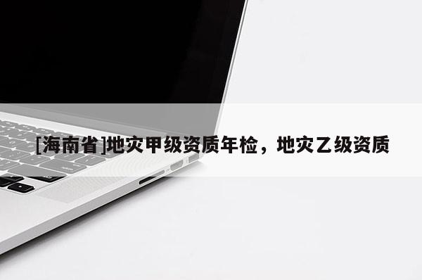 [海南省]地災(zāi)甲級資質(zhì)年檢，地災(zāi)乙級資質(zhì)