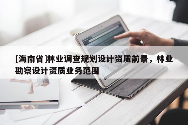 [海南省]林業(yè)調(diào)查規(guī)劃設(shè)計(jì)資質(zhì)前景，林業(yè)勘察設(shè)計(jì)資質(zhì)業(yè)務(wù)范圍