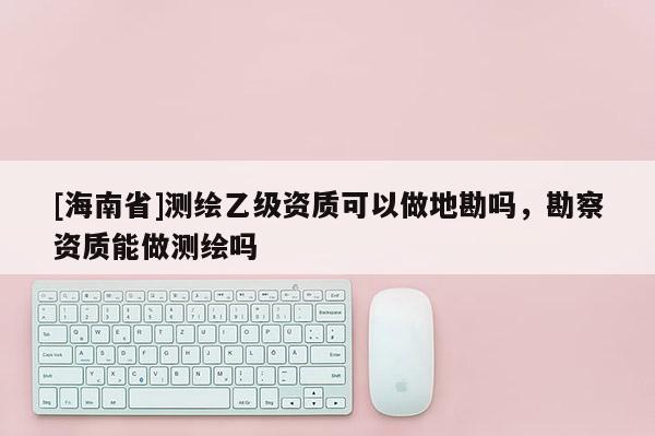 [海南省]測(cè)繪乙級(jí)資質(zhì)可以做地勘嗎，勘察資質(zhì)能做測(cè)繪嗎