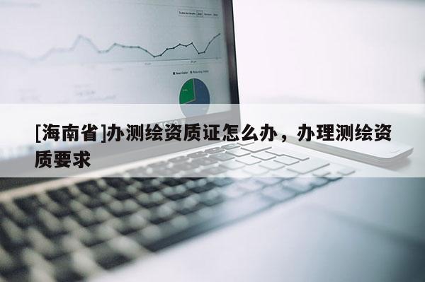 [海南省]辦測繪資質(zhì)證怎么辦，辦理測繪資質(zhì)要求