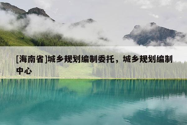 [海南省]城鄉(xiāng)規(guī)劃編制委托，城鄉(xiāng)規(guī)劃編制中心