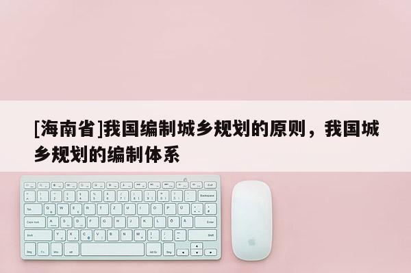 [海南省]我國編制城鄉(xiāng)規(guī)劃的原則，我國城鄉(xiāng)規(guī)劃的編制體系