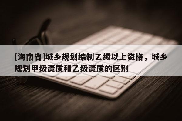 [海南省]城鄉(xiāng)規(guī)劃編制乙級(jí)以上資格，城鄉(xiāng)規(guī)劃甲級(jí)資質(zhì)和乙級(jí)資質(zhì)的區(qū)別