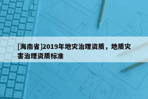 [海南省]2019年地災(zāi)治理資質(zhì)，地質(zhì)災(zāi)害治理資質(zhì)標(biāo)準(zhǔn)