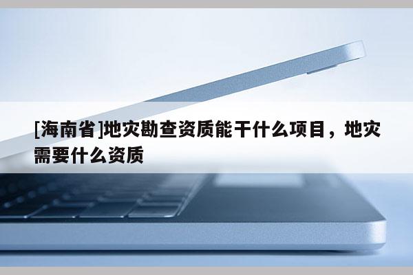 [海南省]地災(zāi)勘查資質(zhì)能干什么項(xiàng)目，地災(zāi)需要什么資質(zhì)