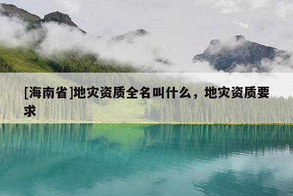 [海南省]地災(zāi)資質(zhì)全名叫什么，地災(zāi)資質(zhì)要求