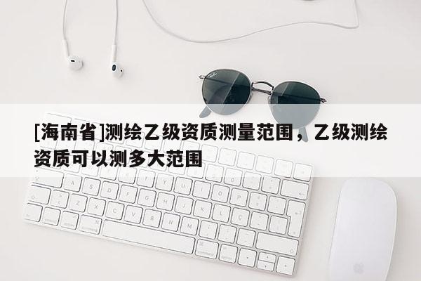 [海南省]測繪乙級資質測量范圍，乙級測繪資質可以測多大范圍