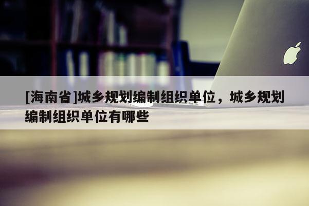 [海南省]城鄉(xiāng)規(guī)劃編制組織單位，城鄉(xiāng)規(guī)劃編制組織單位有哪些