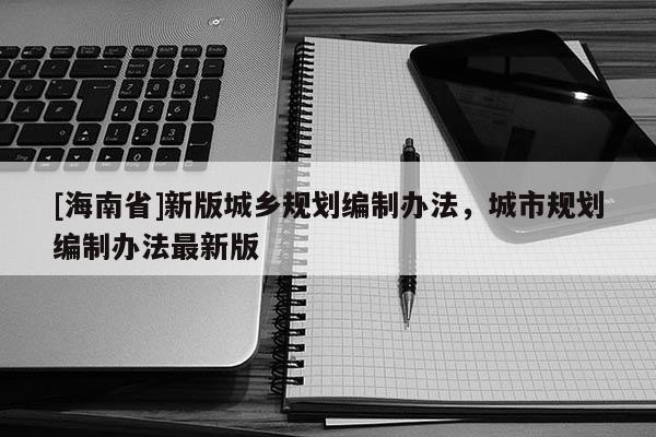 [海南省]新版城鄉(xiāng)規(guī)劃編制辦法，城市規(guī)劃編制辦法最新版