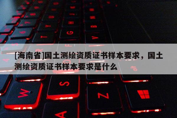 [海南省]國土測繪資質證書樣本要求，國土測繪資質證書樣本要求是什么