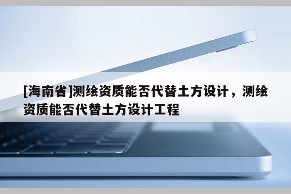 [海南省]測(cè)繪資質(zhì)能否代替土方設(shè)計(jì)，測(cè)繪資質(zhì)能否代替土方設(shè)計(jì)工程